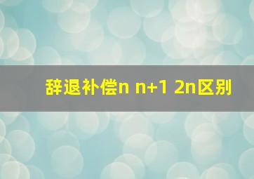 辞退补偿n n+1 2n区别